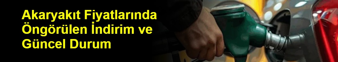Akaryakıt Fiyatlarında Öngörülen İndirim ve Güncel Durum