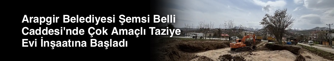 Arapgir Belediyesi Şemsi Belli Caddesi'nde Çok Amaçlı Taziye Evi İnşaatına Başladı