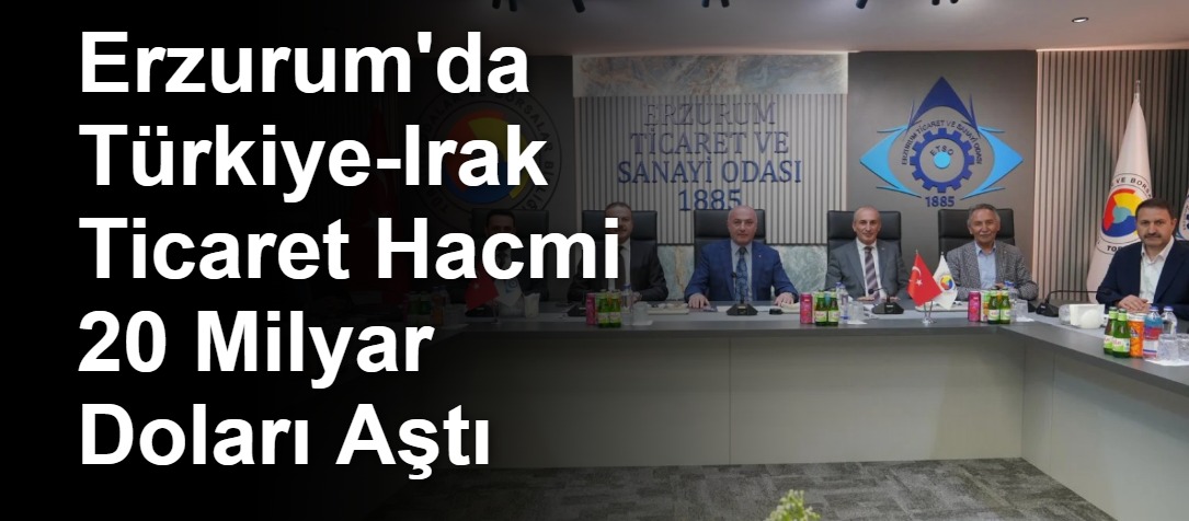 Erzurum'da Türkiye-Irak Ticaret Hacmi 20 Milyar Doları Aştı