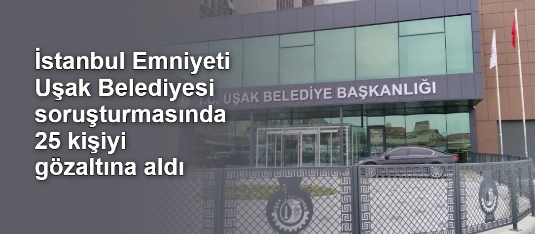 İstanbul Emniyeti Uşak Belediyesi soruşturmasında 25 kişiyi gözaltına aldı