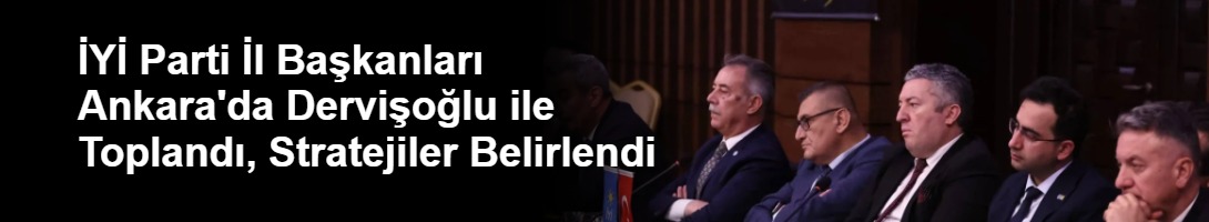 İYİ Parti İl Başkanları Ankara'da Dervişoğlu ile Toplandı, Stratejiler Belirlendi