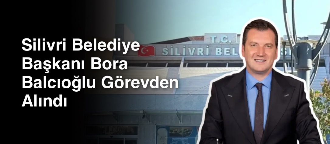 Silivri Belediye Başkanı Bora Balcıoğlu Görevden Alındı