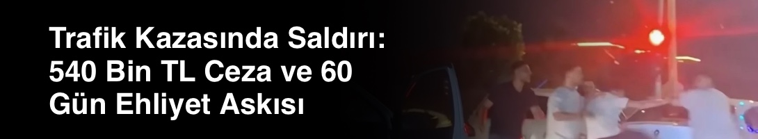 Trafik Kazasında Saldırı: 540 Bin TL Ceza ve 60 Gün Ehliyet Askısı